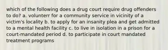 which of the following does a drug court require drug offenders to do? a. volunterr for a community service in vicinity of a victim's locality b. to apply for an insanity plea and get admitted to a mental health facility c. to live in isolation in a prison for a court-mandated period d. to participate in court mandated treatment programs