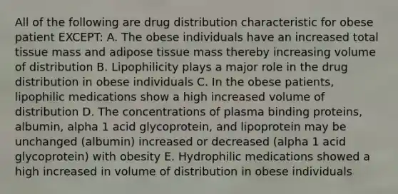 All of the following are drug distribution characteristic for obese patient EXCEPT: A. The obese individuals have an increased total tissue mass and adipose tissue mass thereby increasing volume of distribution B. Lipophilicity plays a major role in the drug distribution in obese individuals C. In the obese patients, lipophilic medications show a high increased volume of distribution D. The concentrations of plasma binding proteins, albumin, alpha 1 acid glycoprotein, and lipoprotein may be unchanged (albumin) increased or decreased (alpha 1 acid glycoprotein) with obesity E. Hydrophilic medications showed a high increased in volume of distribution in obese individuals