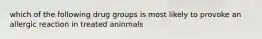 which of the following drug groups is most likely to provoke an allergic reaction in treated aninmals