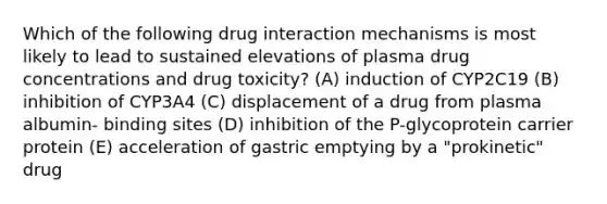 Which of the following drug interaction mechanisms is most likely to lead to sustained elevations of plasma drug concentrations and drug toxicity? (A) induction of CYP2C19 (B) inhibition of CYP3A4 (C) displacement of a drug from plasma albumin- binding sites (D) inhibition of the P-glycoprotein carrier protein (E) acceleration of gastric emptying by a "prokinetic" drug