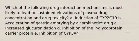 Which of the following drug interaction mechanisms is most likely to lead to sustained elevations of plasma drug concentration and drug toxicity? a. Induction of CYP2C19 b. Acceleration of gastric emptying by a "prokinetic" drug c. Increased glucuronidation d. Inhibition of the P-glycoprotein carrier protein e. Inhibition of CYP3A4