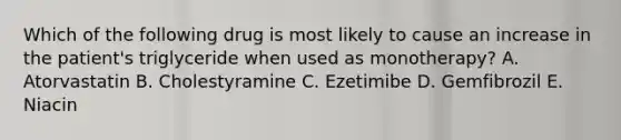 Which of the following drug is most likely to cause an increase in the patient's triglyceride when used as monotherapy? A. Atorvastatin B. Cholestyramine C. Ezetimibe D. Gemfibrozil E. Niacin