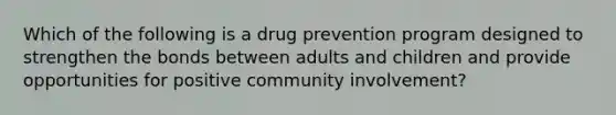 Which of the following is a drug prevention program designed to strengthen the bonds between adults and children and provide opportunities for positive community involvement?