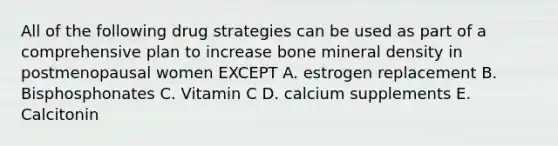 All of the following drug strategies can be used as part of a comprehensive plan to increase bone mineral density in postmenopausal women EXCEPT A. estrogen replacement B. Bisphosphonates C. Vitamin C D. calcium supplements E. Calcitonin