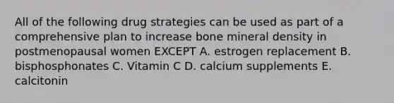 All of the following drug strategies can be used as part of a comprehensive plan to increase bone mineral density in postmenopausal women EXCEPT A. estrogen replacement B. bisphosphonates C. Vitamin C D. calcium supplements E. calcitonin