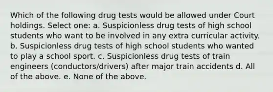 Which of the following drug tests would be allowed under Court holdings. Select one: a. Suspicionless drug tests of high school students who want to be involved in any extra curricular activity. b. Suspicionless drug tests of high school students who wanted to play a school sport. c. Suspicionless drug tests of train engineers (conductors/drivers) after major train accidents d. All of the above. e. None of the above.