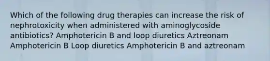 Which of the following drug therapies can increase the risk of nephrotoxicity when administered with aminoglycoside antibiotics? Amphotericin B and loop diuretics Aztreonam Amphotericin B Loop diuretics Amphotericin B and aztreonam