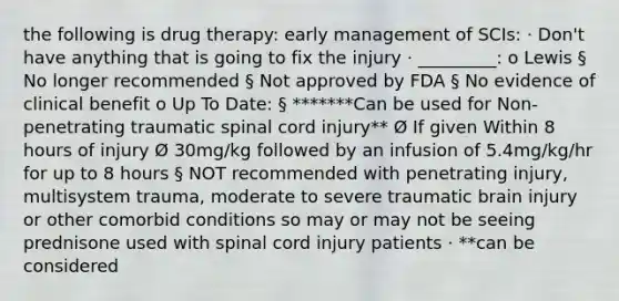 the following is drug therapy: early management of SCIs: · Don't have anything that is going to fix the injury · _________: o Lewis § No longer recommended § Not approved by FDA § No evidence of clinical benefit o Up To Date: § *******Can be used for Non-penetrating traumatic spinal cord injury** Ø If given Within 8 hours of injury Ø 30mg/kg followed by an infusion of 5.4mg/kg/hr for up to 8 hours § NOT recommended with penetrating injury, multisystem trauma, moderate to severe traumatic brain injury or other comorbid conditions so may or may not be seeing prednisone used with spinal cord injury patients · **can be considered