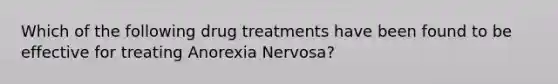 Which of the following drug treatments have been found to be effective for treating Anorexia Nervosa?