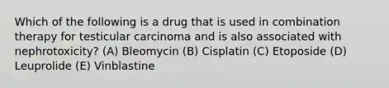 Which of the following is a drug that is used in combination therapy for testicular carcinoma and is also associated with nephrotoxicity? (A) Bleomycin (B) Cisplatin (C) Etoposide (D) Leuprolide (E) Vinblastine