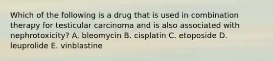 Which of the following is a drug that is used in combination therapy for testicular carcinoma and is also associated with nephrotoxicity? A. bleomycin B. cisplatin C. etoposide D. leuprolide E. vinblastine