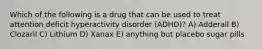 Which of the following is a drug that can be used to treat attention deficit hyperactivity disorder (ADHD)? A) Adderall B) Clozaril C) Lithium D) Xanax E) anything but placebo sugar pills