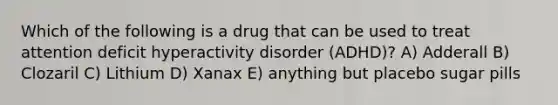 Which of the following is a drug that can be used to treat attention deficit hyperactivity disorder (ADHD)? A) Adderall B) Clozaril C) Lithium D) Xanax E) anything but placebo sugar pills