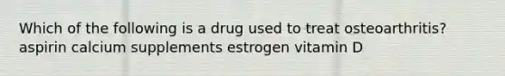 Which of the following is a drug used to treat osteoarthritis? aspirin calcium supplements estrogen vitamin D