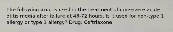 The following drug is used in the treatment of nonsevere acute otitis media after failure at 48-72 hours. Is it used for non-type 1 allergy or type 1 allergy? Drug: Ceftriaxone