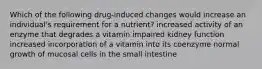 Which of the following drug-induced changes would increase an individual's requirement for a nutrient? increased activity of an enzyme that degrades a vitamin impaired kidney function increased incorporation of a vitamin into its coenzyme normal growth of mucosal cells in the small intestine