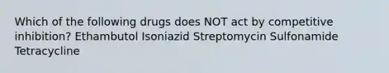 Which of the following drugs does NOT act by competitive inhibition? Ethambutol Isoniazid Streptomycin Sulfonamide Tetracycline