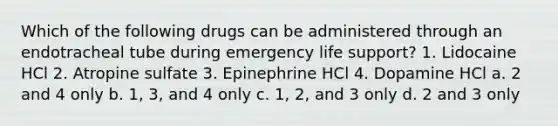 Which of the following drugs can be administered through an endotracheal tube during emergency life support? 1. Lidocaine HCl 2. Atropine sulfate 3. Epinephrine HCl 4. Dopamine HCl a. 2 and 4 only b. 1, 3, and 4 only c. 1, 2, and 3 only d. 2 and 3 only