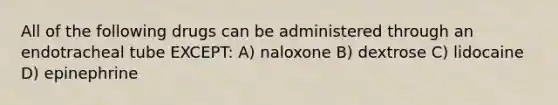 All of the following drugs can be administered through an endotracheal tube EXCEPT: A) naloxone B) dextrose C) lidocaine D) epinephrine