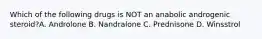 Which of the following drugs is NOT an anabolic androgenic steroid?A. Androlone B. Nandralone C. Prednisone D. Winsstrol