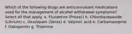 Which of the following drugs are anticonvulsant medications used for the management of alcohol withdrawal symptoms? Select all that apply. a. Fluoxetine (Prozac) b. Chlordiazepoxide (Librium) c. Oxazepam (Serax) d. Valproic acid e. Carbamazepine f. Gabapentin g. Thiamine