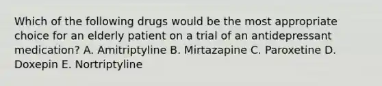 Which of the following drugs would be the most appropriate choice for an elderly patient on a trial of an antidepressant medication? A. Amitriptyline B. Mirtazapine C. Paroxetine D. Doxepin E. Nortriptyline