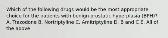 Which of the following drugs would be the most appropriate choice for the patients with benign prostatic hyperplasia (BPH)? A. Trazodone B. Nortriptyline C. Amitriptyline D. B and C E. All of the above