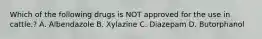 Which of the following drugs is NOT approved for the use in cattle.? A. Albendazole B. Xylazine C. Diazepam D. Butorphanol