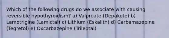 Which of the following drugs do we associate with causing reversible hypothyroidism? a) Valproate (Depakote) b) Lamotrigine (Lamictal) c) Lithium (Eskalith) d) Carbamazepine (Tegretol) e) Oxcarbazepine (Trileptal)