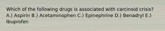 Which of the following drugs is associated with carcinoid crisis? A.) Aspirin B.) Acetaminophen C.) Epinephrine D.) Benadryl E.) Ibuprofen