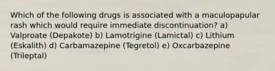 Which of the following drugs is associated with a maculopapular rash which would require immediate discontinuation? a) Valproate (Depakote) b) Lamotrigine (Lamictal) c) Lithium (Eskalith) d) Carbamazepine (Tegretol) e) Oxcarbazepine (Trileptal)