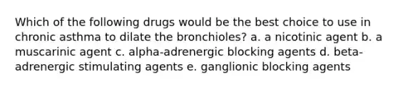 Which of the following drugs would be the best choice to use in chronic asthma to dilate the bronchioles? a. a nicotinic agent b. a muscarinic agent c. alpha-adrenergic blocking agents d. beta-adrenergic stimulating agents e. ganglionic blocking agents