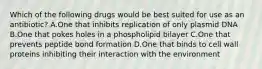 Which of the following drugs would be best suited for use as an antibiotic? A.One that inhibits replication of only plasmid DNA B.One that pokes holes in a phospholipid bilayer C.One that prevents peptide bond formation D.One that binds to cell wall proteins inhibiting their interaction with the environment