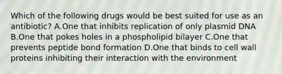 Which of the following drugs would be best suited for use as an antibiotic? A.One that inhibits replication of only plasmid DNA B.One that pokes holes in a phospholipid bilayer C.One that prevents peptide bond formation D.One that binds to cell wall proteins inhibiting their interaction with the environment