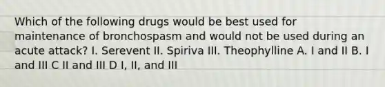 Which of the following drugs would be best used for maintenance of bronchospasm and would not be used during an acute attack? I. Serevent II. Spiriva III. Theophylline A. I and II B. I and III C II and III D I, II, and III