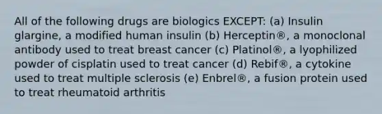 All of the following drugs are biologics EXCEPT: (a) Insulin glargine, a modified human insulin (b) Herceptin®, a monoclonal antibody used to treat breast cancer (c) Platinol®, a lyophilized powder of cisplatin used to treat cancer (d) Rebif®, a cytokine used to treat multiple sclerosis (e) Enbrel®, a fusion protein used to treat rheumatoid arthritis