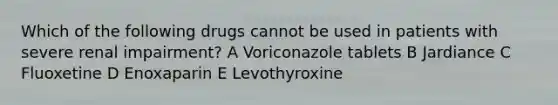 Which of the following drugs cannot be used in patients with severe renal impairment? A Voriconazole tablets B Jardiance C Fluoxetine D Enoxaparin E Levothyroxine