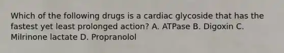 Which of the following drugs is a cardiac glycoside that has the fastest yet least prolonged action? A. ATPase B. Digoxin C. Milrinone lactate D. Propranolol