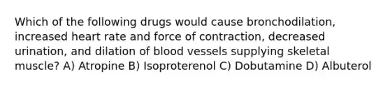 Which of the following drugs would cause bronchodilation, increased heart rate and force of contraction, decreased urination, and dilation of <a href='https://www.questionai.com/knowledge/kZJ3mNKN7P-blood-vessels' class='anchor-knowledge'>blood vessels</a> supplying skeletal muscle? A) Atropine B) Isoproterenol C) Dobutamine D) Albuterol