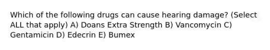 Which of the following drugs can cause hearing damage? (Select ALL that apply) A) Doans Extra Strength B) Vancomycin C) Gentamicin D) Edecrin E) Bumex