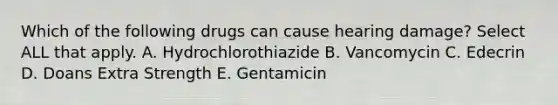 Which of the following drugs can cause hearing damage? Select ALL that apply. A. Hydrochlorothiazide B. Vancomycin C. Edecrin D. Doans Extra Strength E. Gentamicin