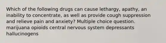 Which of the following drugs can cause lethargy, apathy, an inability to concentrate, as well as provide cough suppression and relieve pain and anxiety? Multiple choice question. marijuana opioids central nervous system depressants hallucinogens