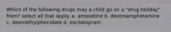 Which of the following drugs may a child go on a "drug holiday" from? select all that apply. a. amoxetine b. dextroamphetamine c. dexmethylphenidate d. escilatopram