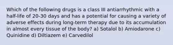 Which of the following drugs is a class III antiarrhythmic with a half-life of 20-30 days and has a potential for causing a variety of adverse effects during long-term therapy due to its accumulation in almost every tissue of the body? a) Sotalol b) Amiodarone c) Quinidine d) Diltiazem e) Carvedilol