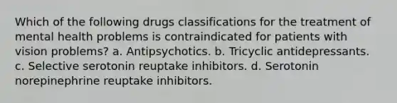 Which of the following drugs classifications for the treatment of mental health problems is contraindicated for patients with vision problems? a. Antipsychotics. b. Tricyclic antidepressants. c. Selective serotonin reuptake inhibitors. d. Serotonin norepinephrine reuptake inhibitors.