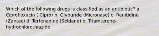 Which of the following drugs is classified as an antibiotic? a. Ciprofloxacin ( Cipro) b. Glyburide (Micronase) c. Ranitidine (Zantac) d. Terfenadine (Seldane) e. Triamterene-hydrochlorothiazide