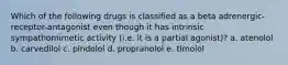 Which of the following drugs is classified as a beta adrenergic-receptor-antagonist even though it has intrinsic sympathomimetic activity (i.e. it is a partial agonist)? a. atenolol b. carvedilol c. pindolol d. propranolol e. timolol