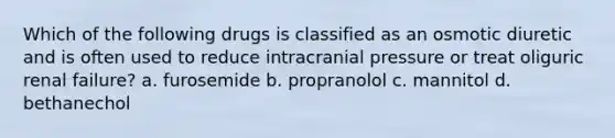 Which of the following drugs is classified as an osmotic diuretic and is often used to reduce intracranial pressure or treat oliguric renal failure? a. furosemide b. propranolol c. mannitol d. bethanechol