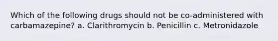 Which of the following drugs should not be co-administered with carbamazepine? a. Clarithromycin b. Penicillin c. Metronidazole