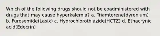 Which of the following drugs should not be coadministered with drugs that may cause hyperkalemia? a. Triamterene(dyrenium) b. Furosemide(Lasix) c. Hydrochlorothiazide(HCTZ) d. Ethacrynic acid(Edecrin)